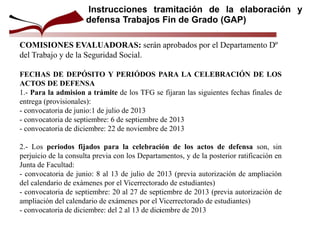COMISIONES EVALUADORAS: serán aprobados por el Departamento Dº
del Trabajo y de la Seguridad Social.
FECHAS DE DEPÓSITO Y PERIÓDOS PARA LA CELEBRACIÓN DE LOS
ACTOS DE DEFENSA
1.- Para la admision a trámite de los TFG se fijaran las siguientes fechas finales de
entrega (provisionales):
- convocatoria de junio:1 de julio de 2013
- convocatoria de septiembre: 6 de septiembre de 2013
- convocatoria de diciembre: 22 de noviembre de 2013
2.- Los periodos fijados para la celebración de los actos de defensa son, sin
perjuicio de la consulta previa con los Departamentos, y de la posterior ratificación en
Junta de Facultad:
- convocatoria de junio: 8 al 13 de julio de 2013 (previa autorización de ampliación
del calendario de exámenes por el Vicerrectorado de estudiantes)
- convocatoria de septiembre: 20 al 27 de septiembre de 2013 (previa autorización de
ampliación del calendario de exámenes por el Vicerrectorado de estudiantes)
- convocatoria de diciembre: del 2 al 13 de diciembre de 2013
Instrucciones tramitación de la elaboración y
defensa Trabajos Fin de Grado (GAP)
1
 
