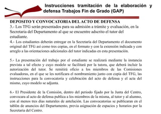 DEPOSITO Y CONVOCATORIA DELACTO DE DEFENSA
3.- Los TFG serán presentados para su admisión a trámite y evaluación, en la
Secretaria del Departamento al que se encuentre adscrito el tutor del
estudiante.
4.- Los estudiantes deberán entregar en la Secretaría del Departamento el documento
original del TFG así como tres copias, en el formato y con la extensión indicada y con
arreglo a las orientaciones adicionales del tutor indicadas en esta presentación.
5.- La presentación del trabajo por el estudiante se realizará mediante la instancia
prevista a tal efecto y cuyo modelo se facilitará por la tutora, que deberá incluir la
autorización del tutor. Se remitirá oficio a los miembros de las Comisiones
evaluadoras, en el que se les notificara el nombramiento junto con copia del TFG, las
instrucciones para la convocatoria y celebración del acto de defensa y el acta del
mismo, cuyo modelo se adjunta.
6.- El Presidente de la Comisión, dentro del periodo fijado por la Junta del Centro,
convocara al acto de defensa publica a los miembros de la misma, al tutor y al alumno,
con al menos tres días naturales de antelación. Las convocatorias se publicaran en el
tablón de anuncios del Departamento, previa asignación de espacios y horarios por la
Secretaria del Centro.
Instrucciones tramitación de la elaboración y
defensa Trabajos Fin de Grado (GAP)
 