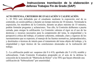 ACTO DEFENSA, CRITERIOS DE EVALUACIÓN Y CALIFICACIÓN:
1.- El TFG será defendido por el estudiante mediante la exposición oral de su
contenido, en sesión publica y durante un tiempo máximo de 10 minutos. Terminada la
exposición, los miembros de la Comisión, durante un plazo máximo de 15 minutos,
podrán formular preguntas y aclaraciones. Tras ello, la Comisión deliberara a puerta
cerrada, para otorgar la calificación. La Comisión valorara el rigor en el uso de las
destrezas y recursos necesarios para la comprensión del tema, la originalidad y la
perspectiva critica del trabajo, el carácter coherente, ordenado, claro y riguroso de los
razonamientos que se expresen, el manejo de las fuentes normativas, jurisprudenciales,
y doctrinales o técnicas de interés para el tratamiento del tema objeto del trabajo, y la
originalidad y rigor técnico de las conclusiones alcanzadas en la realización del
trabajo.
2.- La calificación podrá ser: suspenso (de 0 á 4.9); aprobado (de 5 á 6.9); notable y
sobresaliente. Cada Comisión Evaluadora propondrá en el acta de la defensa la
concesión de la mención de “Matricula de Honor” a los TFG que hayan obtenido una
calificación de “Sobresaliente” por unanimidad.
Instrucciones tramitación de la elaboración y
defensa Trabajos Fin de Grado (GAP)
 
