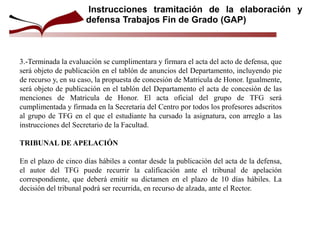 3.-Terminada la evaluación se cumplimentara y firmara el acta del acto de defensa, que
será objeto de publicación en el tablón de anuncios del Departamento, incluyendo pie
de recurso y, en su caso, la propuesta de concesión de Matricula de Honor. Igualmente,
será objeto de publicación en el tablón del Departamento el acta de concesión de las
menciones de Matricula de Honor. El acta oficial del grupo de TFG será
cumplimentada y firmada en la Secretaria del Centro por todos los profesores adscritos
al grupo de TFG en el que el estudiante ha cursado la asignatura, con arreglo a las
instrucciones del Secretario de la Facultad.
TRIBUNAL DE APELACIÓN
En el plazo de cinco días hábiles a contar desde la publicación del acta de la defensa,
el autor del TFG puede recurrir la calificación ante el tribunal de apelación
correspondiente, que deberá emitir su dictamen en el plazo de 10 días hábiles. La
decisión del tribunal podrá ser recurrida, en recurso de alzada, ante el Rector.
Instrucciones tramitación de la elaboración y
defensa Trabajos Fin de Grado (GAP)
 