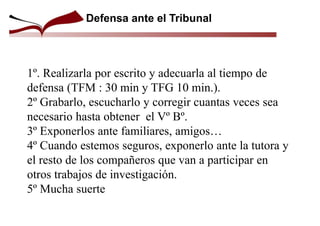 Defensa ante el Tribunal
1º. Realizarla por escrito y adecuarla al tiempo de
defensa (TFM : 30 min y TFG 10 min.).
2º Grabarlo, escucharlo y corregir cuantas veces sea
necesario hasta obtener el Vº Bº.
3º Exponerlos ante familiares, amigos…
4º Cuando estemos seguros, exponerlo ante la tutora y
el resto de los compañeros que van a participar en
otros trabajos de investigación.
5º Mucha suerte
 