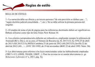Reglas de estilo
REGLAS DE ESTILO:
1.- La narración debe ser directa y en tercera persona (“de esta previsión se deduce que…”;
“según doctrina judicial consolidada…”; etc.). No se debe utilizar la primera persona del
singular.
2.- El empleo de notas al pie de página para las referencias doctrinales deben ser significativas.
Deberá utilizarse como tipo de letra Times New Roman 10.
4.- Los criterios jurisprudenciales deberán ser exhaustivos, empleando siempre la referencia de
Aranzadi (RJ o AS) o, en su caso, el Número de Recurso (ej. R. 201313). Ej: STS 25 de abril
de 2013 (AS 2013213); SSTSJ Cantabria 21 de junio de 2012 (AS 201333); Sevilla 22 de
abril de 2012 (AS…...).STC 201/1992, de 19 de noviembre (BOE 22 de abril 1992. Núm. 34).
5- Las abreviaturas para referirse a las leyes mencionadas serán las habitualmente empleadas
(TRET ó ET, LISOS, TRADE, EBEP…). Para las revistas no se usarán abreviaturas (v. gr.
Relaciones Laborales nº x, 2013, pág. X).
 