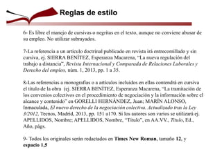 Reglas de estilo
6- Es libre el manejo de cursivas o negritas en el texto, aunque no conviene abusar de
su empleo. No utilizar subrayados.
7-La referencia a un artículo doctrinal publicado en revista irá entrecomillado y sin
cursiva, ej. SIERRA BENÍTEZ, Esperanza Macarena, “La nueva regulación del
trabajo a distancia”, Revista Internacional y Comparada de Relaciones Laborales y
Derecho del empleo, núm. 1, 2013, pp. 1 a 35.
8-Las referencias a monografías o a artículos incluidos en ellas contendrá en cursiva
el título de la obra (ej. SIERRA BENÍTEZ, Esperanza Macarena, “La tramitación de
los convenios colectivos en el procedimiento de negociación y la información sobre el
alcance y contenido” en GORELLI HERNÁNDEZ, Juan; MARÍN ALONSO,
Inmaculada, El nuevo derecho de la negociación colectiva. Actualizado tras la Ley
3/2012, Tecnos, Madrid, 2013, pp. 151 a170. Si los autores son varios se utilizará ej.
APELLIDOS, Nombre; APELLIDOS, Nombre, “Título”, en AA.VV., Titulo, Ed.,
Año, págs.
9- Todos los originales serán redactados en Times New Roman, tamaño 12, y
espacio 1,5
 