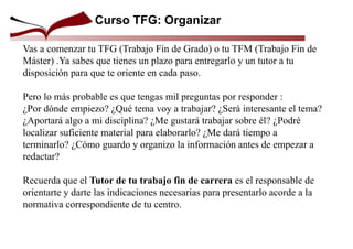 Curso TFG: Organizar
Vas a comenzar tu TFG (Trabajo Fin de Grado) o tu TFM (Trabajo Fin de
Máster) .Ya sabes que tienes un plazo para entregarlo y un tutor a tu
disposición para que te oriente en cada paso.
Pero lo más probable es que tengas mil preguntas por responder :
¿Por dónde empiezo? ¿Qué tema voy a trabajar? ¿Será interesante el tema?
¿Aportará algo a mi disciplina? ¿Me gustará trabajar sobre él? ¿Podré
localizar suficiente material para elaborarlo? ¿Me dará tiempo a
terminarlo? ¿Cómo guardo y organizo la información antes de empezar a
redactar?
Recuerda que el Tutor de tu trabajo fin de carrera es el responsable de
orientarte y darte las indicaciones necesarias para presentarlo acorde a la
normativa correspondiente de tu centro.
 