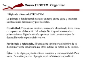 Curso TFG/TFM: Organizar
Eligiendo el tema del TFG /TFM
Lo primero y fundamental es elegir un tema que te guste y te aporte
satisfacciones personales y profesionales.
Creatividad. Trata de ser creativo, tanto en la elección del tema como
en la posterior elaboración del trabajo. No te quedes sólo en las
primeras ideas. Sigue buscando opciones hasta que seas capaz de
desarrollar todo tu potencial creativo.
Pertinencia y relevancia. El tema debe ser importante dentro de tu
disciplina y debe servir para que otros autores se nutran de tu trabajo.
Ética. Evita el plagio y trata el tema con ética y responsabilidad. Para
saber cómo citar y evitar el plagio, ve al módulo correspondiente.
 