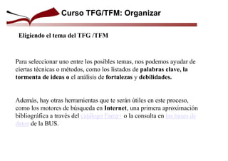 Curso TFG/TFM: Organizar
Eligiendo el tema del TFG /TFM
Para seleccionar uno entre los posibles temas, nos podemos ayudar de
ciertas técnicas o métodos, como los listados de palabras clave, la
tormenta de ideas o el análisis de fortalezas y debilidades.
Además, hay otras herramientas que te serán útiles en este proceso,
como los motores de búsqueda en Internet, una primera aproximación
bibliográfica a través del catálogo Fama+ o la consulta en las bases de
datos de la BUS.
 