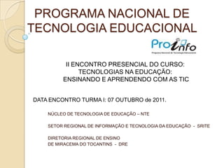 PROGRAMA NACIONAL DE TECNOLOGIA EDUCACIONAL  IIENCONTRO PRESENCIAL DO CURSO: TECNOLOGIAS NA EDUCAÇÃO: ENSINANDO E APRENDENDO COM AS TICDATAENCONTRO TURMA I: 07 OUTUBRO de 2011.NÚCLEO DE TECNOLOGIA DE EDUCAÇÃO – NTESETOR REGIONAL DE INFORMAÇÃO E TECNOLOGIA DA EDUCAÇÃO  -  SRITEDIRETORIA REGIONAL DE ENSINO DE MIRACEMA DO TOCANTINS  -  DRE