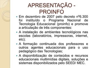 APRESENTAÇÃO - PROINFOEm dezembro de 2007 pelo decreto nº6.300 foi instituído o Programa Nacional de Tecnologia Educacional (proinfo) e promove a articulação de três componentes:A instalação de ambientes tecnológicos nas escolas (laboratórios, impressoras, internet, etc);A formação continuada dos professores e outros agentes educacionais para o uso pedagógico das Tecnologias;A disponibilização de conteúdos e recursos educacionais multimídias digitais, soluções e sistemas disponibilizados pelo SEED/ MEC.