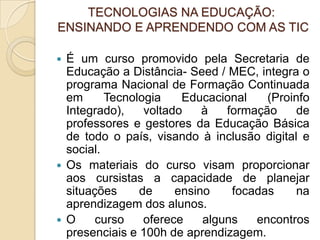 TECNOLOGIAS NA EDUCAÇÃO: ENSINANDO E APRENDENDO COM AS TICÉ um curso promovido pela Secretaria de Educação a Distância- Seed / MEC, integra o programa Nacional de Formação Continuada em Tecnologia Educacional (Proinfo Integrado), voltado à formação de professores e gestores da Educação Básica de todo o país, visando à inclusão digital e social.Os materiais do curso visam proporcionar aos cursistas a capacidade de planejar situações de ensino focadas na aprendizagem dos alunos.O curso oferece alguns encontros presenciais e 100h de aprendizagem.
