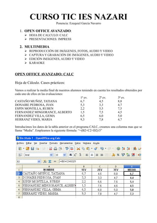 CURSO TIC IES NAZARI
                                Ponencia: Ezequiel García Navarro

   1. OPEN OFFICE AVANZADO:
       ➢ HOJA DE CALCULO: CALC
       ➢ PRESENTACIONES: IMPRESS

   2. MULTIMEDIA
       ➢   REPRODUCCIÓN DE IMÁGENES, FOTOS, AUDIO Y VIDEO
       ➢   CAPTURA Y GRABACIÓN DE IMÁGENES, AUDIO Y VIDEO
       ➢   EDICIÓN IMÁGENES, AUDIO Y VIDEO
       ➢   KARAOKE


OPEN OFFICE AVANZADO: CALC

Hoja de Cálculo. Casos prácticos:

Vamos a realizar la media final de nuestros alumnos teniendo en cuenta los resultados obtenidos por
cada uno de ellos en las evaluaciones:
                                                  1ª ev.         2ª ev.          3ª ev.
CASTAÑO MUÑOZ, TATIANA                            6,7            4,5             8,8
DONAIRE PEDROSA, IVAN                             5,3            3,3             4,7
ESPIN MONTILLA, RUBEN                             2,2            5,5             7,5
FERNANDEZ MINGORANCE, ALBERTO                     1,5            7,5             4,5
FERNANDEZ VILLA, GEMA                             6,5            6,0             5,0
HERRANZ VIDES, MARIA                              9,3            7,8             4,7

Introducimos los datos de la tabla anterior en el programa CALC, creamos una columna mas que se
llama “Media”. Empleamos la siguiente fórmula: “=(B2+C2+D2)/3”
 