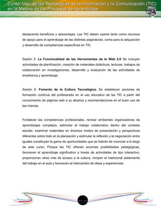 destacando beneficios y desventajas. Las TIC deben usarse tanto como recursos
de apoyo para el aprendizaje de las distintas asignaturas, como para la adquisición
y desarrollo de competencias específicas en TIC.



Sesión 5: La Funcionalidad de las Herramientas de la Web 2.0 Se incluyen
actividades de planificación, creación de materiales didácticos, lecturas, trabajos de
colaboración en investigaciones, desarrollo y evaluación de las actividades de
enseñanza y aprendizaje.



Sesión 6: Fomento de la Cultura Tecnológica. Se establecen acciones de
formación continua del profesorado en el uso educativo de las TIC a partir del
conocimiento de páginas web a su alcance y recomendaciones en el buen uso de
las mismas.



Fortalecer las competencias profesionales, recrear ambientes organizadores de
aprendizajes complejos, estimular el trabajo colaborativo dentro del contexto
escolar, examinar materiales en diversos modos de presentación y perspectivas
diferentes sobre todo en la planeación y estimular la reflexión y la negociación entre
iguales constituyen la gama de oportunidades que se habrán de vivenciar a lo largo
de este curso. Porque las TIC ofrecen enormes posibilidades pedagógicas,
favorecen el aprendizaje significativo a través de actividades de tipo interactivo,
proporcionan otras vías de acceso a la cultura, rompen el tradicional aislamiento
del trabajo en el aula y favorecen el intercambio de ideas y experiencias.




                                          18
 