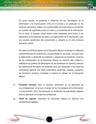 De igual manera, la presencia e influencia de las Tecnologías de la
       Información y la Comunicación (TIC) en el mundo y en particular en los
       sistemas educativos, obliga a los profesionales de la educación a convertirse
       en puentes de significado sobre el medio y el contenido de la información.
       Por lo tanto, el docente actual deberá estar preparado para formar a los
       educandos en la selección de datos y la organización de la información, para
       que puedan apoderarse del conocimiento y utilizarlo en la vida cotidiana
       personal y social.


       Por último el Perfil de Egreso de la Educación Básica constituye un referente
       fundamental para la enseñanza y el aprendizaje en las aulas, una guía para
       la elaboración y desarrollo de políticas y programas de formación continua
       de los profesionales de la Educación Básica en servicio, ello conlleva a
       establecer los perfiles de desempeño de los profesores en servicio; adecuar
       los sistemas de formación de docentes para que respondan a los objetivos
       curriculares; generar una oferta sistemática, pertinente, integral y equitativa
       de formación continua, orientada a mejorar la calidad de la Educación
       Básica.



f).-   Propósito General: Que el docente           profundice en el desarrollo de
       sus competencias en el uso y manejo de las Tecnologías de la Información
       y Comunicación (TIC) incursionando en ambientes de aprendizaje digitales
       para su aplicación en el ejercicio profesional.

g).-   Perfil de Ingreso: Docentes de Educación Básica en Servicio con
       competencias digitales.




                                           18
 