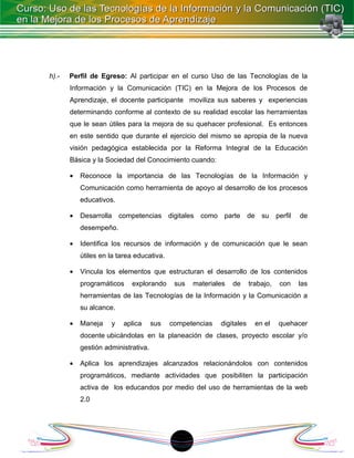 h).-   Perfil de Egreso: Al participar en el curso Uso de las Tecnologías de la
       Información y la Comunicación (TIC) en la Mejora de los Procesos de
       Aprendizaje, el docente participante moviliza sus saberes y experiencias
       determinando conforme al contexto de su realidad escolar las herramientas
       que le sean útiles para la mejora de su quehacer profesional. Es entonces
       en este sentido que durante el ejercicio del mismo se apropia de la nueva
       visión pedagógica establecida por la Reforma Integral de la Educación
       Básica y la Sociedad del Conocimiento cuando:

       •   Reconoce la importancia de las Tecnologías de la Información y
           Comunicación como herramienta de apoyo al desarrollo de los procesos
           educativos.

       •   Desarrolla competencias digitales como parte de su perfil                   de
           desempeño.

       •   Identifica los recursos de información y de comunicación que le sean
           útiles en la tarea educativa.

       •   Vincula los elementos que estructuran el desarrollo de los contenidos
           programáticos    explorando      sus   materiales   de     trabajo,   con   las
           herramientas de las Tecnologías de la Información y la Comunicación a
           su alcance.

       •   Maneja    y   aplica      sus   competencias   digitales     en el    quehacer
           docente ubicándolas en la planeación de clases, proyecto escolar y/o
           gestión administrativa.

       •   Aplica los aprendizajes alcanzados relacionándolos con contenidos
           programáticos, mediante actividades que posibiliten la participación
           activa de los educandos por medio del uso de herramientas de la web
           2.0




                                            18
 