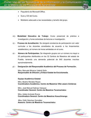 •   Paquetería de Microsoft Office.

       •   Guía y CD del Curso.

       •   Mobiliario adecuado a las necesidades y tamaño del grupo.




m).- Modalidad Educativa de Trabajo: Curso presencial de práctica e
       investigación y horas extraclase de lecturas e investigación.

n).-   Proceso de Acreditación: Se otorgará constancia de participación con valor
       curricular a los docentes acreditados de acuerdo a los lineamientos
       establecidos y al número de horas señaladas en el curso.

o).-   Número de Participantes: Se integrarán grupos con un número no mayor a
       20 participantes distribuidos en los 32 Centros de Maestros del estado de
       Puebla, teniendo una demanda potencial de 640 docentes inscritos
       aproximadamente.

p).-   Designación del Responsable Académico del Proceso de Formación.

       Mtra. Manuela Minerva Valerdi Solís
       Responsable de Difusión y Enlace Estatal de Enciclomedia.


       Equipo Académico Estatal:
       Mtra. Beatriz Morales Reyes
       Coordinadora Académica. Centro de Maestros Villa Lázaro Cárdenas

       Mtro. José Manuel Salinas Vázquez
       Coordinador General. Centro de Maestros Tecamachalco

       Mtra. Adela Andrade Rivera
       Coordinadora General. Centro de Maestros Huauchinango

       Mtra. Edith Sánchez González
       Asesora. Centro de Maestros Tecamachalco




                                             18
 