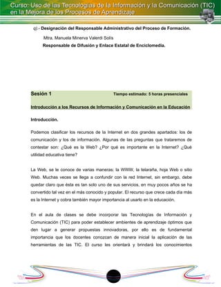 q).- Designación del Responsable Administrativo del Proceso de Formación.

      Mtra. Manuela Minerva Valerdi Solís
      Responsable de Difusión y Enlace Estatal de Enciclomedia.




Sesión 1                                    Tiempo estimado: 5 horas presenciales


Introducción a los Recursos de Información y Comunicación en la Educación

Introducción.

Podemos clasificar los recursos de la Internet en dos grandes apartados: los de
comunicación y los de información. Algunas de las preguntas que trataremos de
contestar son: ¿Qué es la Web? ¿Por qué es importante en la Internet? ¿Qué
utilidad educativa tiene?


La Web, se le conoce de varias maneras: la WWW, la telaraña, hoja Web o sitio
Web. Muchas veces se llega a confundir con la red Internet, sin embargo, debe
quedar claro que ésta es tan solo uno de sus servicios, en muy pocos años se ha
convertido tal vez en el más conocido y popular. El recurso que crece cada día más
es la Internet y cobra también mayor importancia al usarlo en la educación.


En el aula de clases se debe incorporar las Tecnologías de Información y
Comunicación (TIC) para poder establecer ambientes de aprendizaje óptimos que
den lugar a generar propuestas innovadoras, por ello es de fundamental
importancia que los docentes conozcan de manera inicial la aplicación de las
herramientas de las TIC. El curso les orientará y brindará los conocimientos




                                         18
 