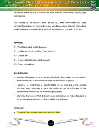 necesarios sobre el uso y práctica de estos medios promoviendo aprendizajes
significativos.


Aún cuando ya se conozca parte de las TIC, será conveniente que cada
participante practique en horas extra lo que va adquiriendo en el curso, haciéndose
autodidacta de sus aprendizajes y administrando el tiempo que a ello le dedica.




Temática:

1.1: World Wide Web en la Educación.

1.2: Los Medios de Información y Comunicación.

1.3: La Web 2.0

1.4: El Correo Electrónico en la Educación

1.5: Crear cuenta Gmail.



Competencias:

   Identifica la importancia de las tecnologías de la información y la comunicación
    de la Internet para la educación con base en las lecturas sugeridas.

   Reconoce la importancia y características de la Web 2.0 como recurso
    educativo que determine la toma de decisiones en la aplicación de las
    herramientas con base en los materiales propuestos.

   Diferencia los tipos de Web Educativo para seleccionar los más adecuados a
    las necesidades educativas conforme a la lectura realizada.



Materiales:

•   Equipo de Cómputo con Internet de alta velocidad.




                                          18
 