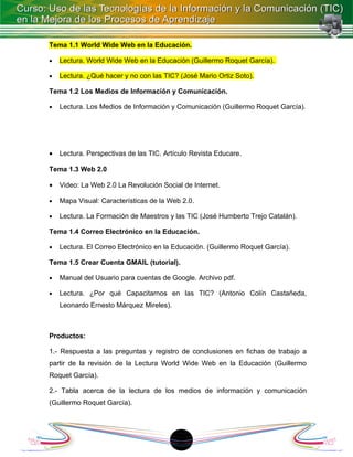Tema 1.1 World Wide Web en la Educación.

•   Lectura. World Wide Web en la Educación (Guillermo Roquet García).

•   Lectura. ¿Qué hacer y no con las TIC? (José Mario Ortiz Soto).

Tema 1.2 Los Medios de Información y Comunicación.

•   Lectura. Los Medios de Información y Comunicación (Guillermo Roquet García).




•   Lectura. Perspectivas de las TIC. Artículo Revista Educare.

Tema 1.3 Web 2.0

•   Video: La Web 2.0 La Revolución Social de Internet.

•   Mapa Visual: Características de la Web 2.0.

•   Lectura. La Formación de Maestros y las TIC (José Humberto Trejo Catalán).

Tema 1.4 Correo Electrónico en la Educación.

•   Lectura. El Correo Electrónico en la Educación. (Guillermo Roquet García).

Tema 1.5 Crear Cuenta GMAIL (tutorial).

•   Manual del Usuario para cuentas de Google. Archivo pdf.

•   Lectura. ¿Por qué Capacitarnos en las TIC? (Antonio Colín Castañeda,
    Leonardo Ernesto Márquez Mireles).



Productos:

1.- Respuesta a las preguntas y registro de conclusiones en fichas de trabajo a
partir de la revisión de la Lectura World Wide Web en la Educación (Guillermo
Roquet García).

2.- Tabla acerca de la lectura de los medios de información y comunicación
(Guillermo Roquet García).




                                         18
 