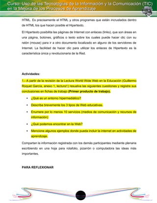 HTML. Es precisamente el HTML y otros programas que están incrustados dentro
de HTML los que hacen posible el Hipertexto.

El Hipertexto posibilita las páginas de Internet con enlaces (links), que son áreas en
una página, botones, gráficos o texto sobre los cuales puede hacer clic con su
ratón (mouse) para ir a otro documento localizado en alguno de los servidores de
Internet. La facilidad de hacer clic para utilizar los enlaces de Hipertexto es la
característica única y revolucionaria de la Red.




Actividades:

1.- A partir de la revisión de la Lectura World Wide Web en la Educación (Guillermo
Roquet García, anexo 1, lectura1) resuelva las siguientes cuestiones y registre sus
conclusiones en fichas de trabajo (Primer producto de trabajo).

      ¿Qué es un entorno hipermediático?

      Describa brevemente los 3 tipos de Web educativas.

      Enumere por lo menos 10 servicios (medios de comunicación y recursos de
       información)

      ¿Qué podemos encontrar en la Web?

      Mencione algunos ejemplos donde pueda incluir la internet en actividades de
       aprendizaje.

Compartan la información registrada con los demás participantes mediante plenaria
escribiendo en una hoja para rotafolio, pizarrón o computadora las ideas más
importantes.



PARA REFLEXIONAR




                                          18
 