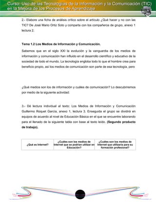 2.- Elabore una ficha de análisis crítico sobre el artículo ¿Qué hacer y no con las
TIC? De José Mario Ortiz Soto y comparta con los compañeros de grupo, anexo 1
lectura 2.



Tema 1.2 Los Medios de Información y Comunicación.

Sabemos que en el siglo XXI la evolución y la vanguardia de los medios de
información y comunicación han influido en el desarrollo científico y educativo de la
sociedad de todo el mundo. La tecnología engloba todo lo que el hombre crea para
beneficio propio, así los medios de comunicación son parte de esa tecnología, pero




¿Qué medios son los de información y cuáles de comunicación? Lo descubriremos
por medio de la siguiente actividad:



3.- Dé lectura individual al texto: Los Medios de Información y Comunicación
Guillermo Roquet García, anexo 1, lectura 3. Enseguida el grupo se dividirá en
equipos de acuerdo al nivel de Educación Básica en el que se encuentre laborando
para el llenado de la siguiente tabla con base al texto leído. (Segundo producto
de trabajo).



                            ¿Cuáles son los medios de          ¿Cuáles son los medios de
    ¿Qué es Internet?   Internet que se podrían utilizar en   Internet que utilizaría para su
                                   Educación?                    formación profesional?




                                            18
 