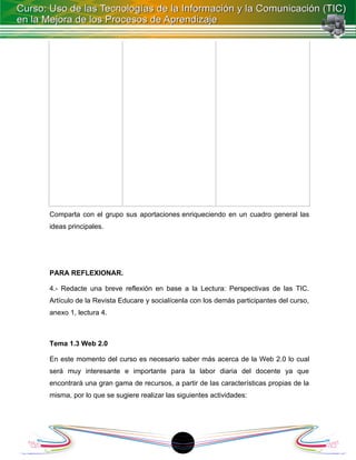 Comparta con el grupo sus aportaciones enriqueciendo en un cuadro general las
ideas principales.




PARA REFLEXIONAR.

4.- Redacte una breve reflexión en base a la Lectura: Perspectivas de las TIC.
Artículo de la Revista Educare y socialícenla con los demás participantes del curso,
anexo 1, lectura 4.



Tema 1.3 Web 2.0

En este momento del curso es necesario saber más acerca de la Web 2.0 lo cual
será muy interesante e importante para la labor diaria del docente ya que
encontrará una gran gama de recursos, a partir de las características propias de la
misma, por lo que se sugiere realizar las siguientes actividades:




                                          18
 