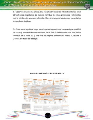 5.- Observen el video: La Web 2.0 La Revolución Social de Internet contenido en el
CD del curso, registrando de manera individual las ideas principales y elementos
que le brinda este recurso multimedia. De manera grupal viertan sus comentarios
en una lluvia de ideas.



6.- Observen el siguiente mapa visual, que se encuentra de manera digital en el CD
del curso y rescaten las características de la Web 2.0 elaborando una lista de los
recursos de la Web 2.0 y una lista de páginas electrónicas. Anexo 1, lectura 5
(Tercer producto de trabajo).




                     MAPA DE CARACTERÍSTICAS DE LA WEB 2.0




                                        18
 