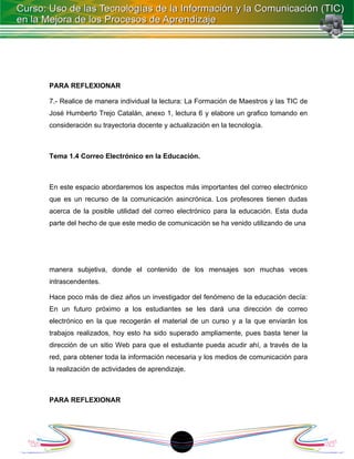 PARA REFLEXIONAR

7.- Realice de manera individual la lectura: La Formación de Maestros y las TIC de
José Humberto Trejo Catalán, anexo 1, lectura 6 y elabore un grafico tomando en
consideración su trayectoria docente y actualización en la tecnología.



Tema 1.4 Correo Electrónico en la Educación.



En este espacio abordaremos los aspectos más importantes del correo electrónico
que es un recurso de la comunicación asincrónica. Los profesores tienen dudas
acerca de la posible utilidad del correo electrónico para la educación. Esta duda
parte del hecho de que este medio de comunicación se ha venido utilizando de una




manera subjetiva, donde el contenido de los mensajes son muchas veces
intrascendentes.

Hace poco más de diez años un investigador del fenómeno de la educación decía:
En un futuro próximo a los estudiantes se les dará una dirección de correo
electrónico en la que recogerán el material de un curso y a la que enviarán los
trabajos realizados, hoy esto ha sido superado ampliamente, pues basta tener la
dirección de un sitio Web para que el estudiante pueda acudir ahí, a través de la
red, para obtener toda la información necesaria y los medios de comunicación para
la realización de actividades de aprendizaje.



PARA REFLEXIONAR




                                          18
 