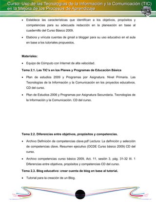 •   Establece las características que identifican a los objetivos, propósitos y
    competencias para su adecuada redacción en la planeación en base al
    cuadernillo del Curso Básico 2009.

•   Elabora y vincula cuentas de gmail a blogger para su uso educativo en el aula
    en base a los tutoriales propuestos.



Materiales:

•   Equipo de Cómputo con Internet de alta velocidad.

Tema 2.1. Las TIC’s en los Planes y Programas de Educación Básica

•   Plan de estudios 2009 y Programas por Asignatura. Nivel Primaria. Las
    Tecnologías de la Información y la Comunicación en los proyectos educativos.
    CD del curso.

•   Plan de Estudios 2006 y Programas por Asignatura Secundaria. Tecnologías de
    la Información y la Comunicación. CD del curso.




Tema 2.2. Diferencias entre objetivos, propósitos y competencias.

•   Archivo Definición de competencias clave.pdf Lectura: La definición y selección
    de competencias clave. Resumen ejecutivo (OCDE Curso básico 2009) CD del
    curso.

•   Archivo competencias curso básico 2009, Act. 11, sesión 3, pág. 31-32 III. 1
    Diferencias entre objetivos, propósitos y competencias CD del curso.

Tema 2.3. Blog educativo: crear cuenta de blog en base al tutorial.

•   Tutorial para la creación de un Blog.




                                            18
 