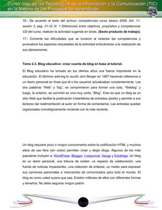 16.- De acuerdo al texto del archivo competencias curso básico 2009, Act. 11,
sesión 3, pág. 31-32 III. 1 Diferencias entre objetivos, propósitos y competencias
CD del curso, realicen la actividad sugerida en binas. (Sexto producto de trabajo).

17.- Comente las dificultades que se tuvieron al redactar las competencias y
puntualizar los aspectos rescatables de la actividad enfocándose a la realización de
sus planeaciones.



Tema 2.3. Blog educativo: crear cuenta de blog en base al tutorial.

El Blog educativo ha tomado en los últimos años una fuerza importante en la
educación. El término web-log lo acuñó Jorn Barger en 1997 haciendo referencia a
un diario personal en línea que él o los usuarios actualizaban constantemente. Las
dos palabras “Web” y “log”, se comprimieron para formar una sola, “Weblog” y
luego, la anterior, se convirtió en una muy corta: “Blog”. Esto es que un blog es un
sitio Web que facilita la publicación instantánea de entradas (posts) y permite a sus
lectores dar realimentación al autor en forma de comentarios. Las entradas quedan
organizadas cronológicamente iniciando con la más reciente.




Un blog requiere poco o ningún conocimiento sobre la codificación HTML y muchos
sitios de uso libre (sin costo) permiten crear y alojar blogs. Algunos de los más
populares incluyen a: WordPress; Blogger; Livejournal; Xanga y Edublogs. Un blog
es un diario personal, una tribuna de orador, un espacio de colaboración, una
fuente de noticias impactantes, una colección de enlaces, un medio para expresar
sus opiniones personales e intercambio de comunicados para todo el mundo. El
blog es como usted quiera que sea. Existen millones de ellos con diferentes formas
y tamaños. No debe seguirse ningún patrón.




                                         18
 