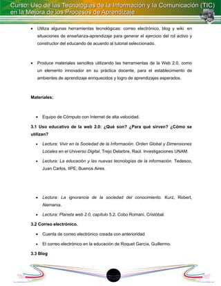 •   Utiliza algunas herramientas tecnológicas: correo electrónico, blog y wiki en
    situaciones de enseñanza-aprendizaje para generar el ejercicio del rol activo y
    constructor del educando de acuerdo al tutorial seleccionado.



•   Produce materiales sencillos utilizando las herramientas de la Web 2.0, como
    un elemento innovador en su práctica docente, para el establecimiento de
    ambientes de aprendizaje enriquecidos y logro de aprendizajes esperados.



Materiales:



    •   Equipo de Cómputo con Internet de alta velocidad.

3.1 Uso educativo de la web 2.0: ¿Qué son? ¿Para qué sirven? ¿Cómo se
utilizan?

    •   Lectura: Vivir en la Sociedad de la Información. Orden Global y Dimensiones
        Locales en el Universo Digital. Trejo Delarbre, Raúl. Investigaciones UNAM.

    •   Lectura: La educación y las nuevas tecnologías de la información. Tedesco,
        Juan Carlos, IIPE; Buenos Aires.




    •   Lectura: La ignorancia de la sociedad del conocimiento. Kurz, Robert,
        Alemania.

    •   Lectura: Planeta web 2.0, capítulo 5.2. Cobo Romani, Cristóbal.

3.2 Correo electrónico.

    •   Cuenta de correo electrónico creada con anterioridad

    •   El correo electrónico en la educación de Roquet García, Guillermo.

3.3 Blog




                                           18
 