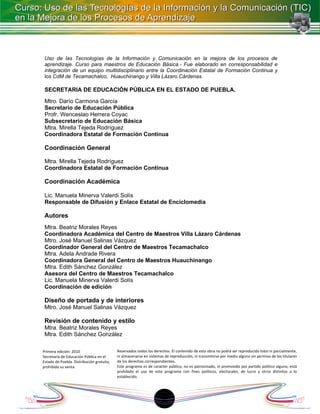 Uso de las Tecnologías de la Información y Comunicación en la mejora de los procesos de
 aprendizaje. Curso para maestros de Educación Básica.- Fue elaborado en corresponsabilidad e
 integración de un equipo multidisciplinario entre la Coordinación Estatal de Formación Continua y
 los CdM de Tecamachalco, Huauchinango y Villa Lázaro Cárdenas.

 SECRETARIA DE EDUCACIÓN PÚBLICA EN EL ESTADO DE PUEBLA.
 Mtro. Darío Carmona García
 Secretario de Educación Pública
 Profr. Wenceslao Herrera Coyac
 Subsecretario de Educación Básica
 Mtra. Mirella Tejeda Rodríguez
 Coordinadora Estatal de Formación Continua

 Coordinación General

 Mtra. Mirella Tejeda Rodríguez
 Coordinadora Estatal de Formación Continua

 Coordinación Académica

 Lic. Manuela Minerva Valerdi Solís
 Responsable de Difusión y Enlace Estatal de Enciclomedia

 Autores
 Mtra. Beatriz Morales Reyes
 Coordinadora Académica del Centro de Maestros Villa Lázaro Cárdenas
 Mtro. José Manuel Salinas Vázquez
 Coordinador General del Centro de Maestros Tecamachalco
 Mtra. Adela Andrade Rivera
 Coordinadora General del Centro de Maestros Huauchinango
 Mtra. Edith Sánchez González
 Asesora del Centro de Maestros Tecamachalco
 Lic. Manuela Minerva Valerdi Solís
 Coordinación de edición

 Diseño de portada y de interiores
 Mtro. José Manuel Salinas Vázquez

 Revisión de contenido y estilo
 Mtra. Beatriz Morales Reyes
 Mtra. Edith Sánchez González

Primera edición: 2010                      Reservados todos los derechos. El contenido de esta obra no podrá ser reproducido total ni parcialmente,
Secretaría de Educación Pública en el      ni almacenarse en sistemas de reproducción, ni transmitirse por medio alguno sin permiso de los titulares
Estado de Puebla. Distribución gratuita,   de los derechos correspondientes.
prohibida su venta.                        Este programa es de carácter público, no es patrocinado, ni promovido por partido político alguno, está
                                           prohibido el uso de este programa con fines políticos, electorales, de lucro y otros distintos a lo
                                           establecido.




                                                                   18
 