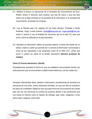 21.- Realice la lectura La Ignorancia de la Sociedad del Conocimiento de Kurz,
    Robert, anexo 3, lectura3, para analizar qué hay de nuevo y qué nos dice
    acerca de la falsa promesa en la sociedad de la información y la sociedad del
    conocimiento. Comparta con el grupo.


22.- Lea el Planeta web 2.0, capítulo 5.2 de Cobo Romaní, Cristóbal y Pardo
    Kuklinski, Hugo, e-mail autores: ccobo@flacso.edu.mx, hugo.pardo@uvic.cat,
    anexo 3, lectura 5, con la finalidad de reconocer qué es la web 2.0, para qué
    sirve y cómo es utilizada en el área educativa.


23.- Socialice la información relativa al proceso anterior a través del diseño de un
    díptico, tríptico o cartel que permita dar a conocer la información consensada a
    cerca de las respuestas a las preguntas ¿Qué es la Web 2.0?, ¿Para qué
    sirve? y ¿Cómo se utiliza en el ámbito educativo? (Noveno producto de
    trabajo).


Tema 3.2 Correo electrónico. (Gmail).

Probablemente recordará la forma en que se establecía comunicación escrita con
otras personas que se encontraban a determinada distancia y con las cuales era




necesario intercambiar ideas, saludos ó información, prevaleciendo de acuerdo a la
estructura de una carta, ciertos elementos formales, sin que por ello se rompieran
los lazos de cordialidad. Sabemos bien que ésta forma de comunicarnos aún existe
pero día con día disminuye el número de usuarios debido a las condiciones que
nos ofrece el internet como la rapidez de entrega, bajo costo, imágenes o links
hacia video o páginas, entre otros.




                                          18
 