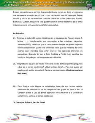 Existen para este nuevo servicio diversos clientes de correo, es decir, un programa
que se conecta a nuestro servidor de correo para enviar y recibir mensajes. Puede
instalar y utilizar en su ordenador cualquier cliente de correo (Netscape, Eudora,
Exchange, Outlook, etc.) ahora sólo quedará usar el correo electrónico de la forma
más conveniente enfocándolo hacia la tarea educativa.



Actividades.

24.- Retomar la lectura El correo electrónico en la educación de Roquet, anexo 1,
     lectura 1, y complementen sus respuestas a las anteriores preguntas.
     Johnson (1992), menciona que el conocimiento siempre se genera bajo una
     continua negociación y sólo será producido hasta que los intereses de varios
     actores estén incluidos. Este autor propone tres tipologías diferentes de
     aprendizaje. Después de leer a Cobo Cristóbal y Pardo Hugo identifica los
     tres tipos de tipologías y cómo pueden ser utilizadas.


25.- Integrados en equipos de trabajo reflexione acerca de las siguientes preguntas
     ¿Qué es el correo electrónico?, ¿Qué ventajas tiene?, ¿Para qué puede ser
     usado en el ámbito educativo? Registre sus respuestas (Décimo producto
     de trabajo)




26.- Para finalizar este bloque de actividades desarrolle una lectura guiada,
     solicitando la participación de los integrantes del grupo, en torno a los 10
     Consejos Sobre el Uso del Email; aportando ideas relativas a la utilidad que
     comúnmente se le da al correo electrónico:


10 Consejos Sobre el Uso del Email




                                         18
 