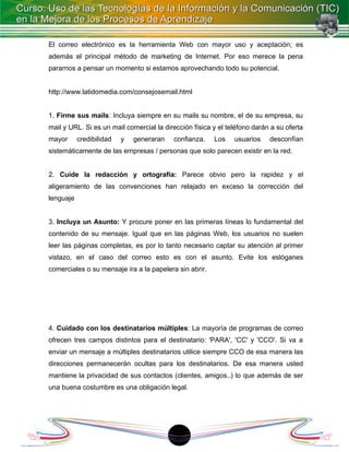 El correo electrónico es la herramienta Web con mayor uso y aceptación; es
además el principal método de marketing de Internet. Por eso merece la pena
pararnos a pensar un momento si estamos aprovechando todo su potencial.


http://www.latidomedia.com/consejosemail.html


1. Firme sus mails: Incluya siempre en su mails su nombre, el de su empresa, su
mail y URL. Si es un mail comercial la dirección física y el teléfono darán a su oferta
mayor      credibilidad   y   generaran   confianza.    Los    usuarios    desconfían
sistemáticamente de las empresas / personas que solo parecen existir en la red.


2. Cuide la redacción y ortografía: Parece obvio pero la rapidez y el
aligeramiento de las convenciones han relajado en exceso la corrección del
lenguaje


3. Incluya un Asunto: Y procure poner en las primeras líneas lo fundamental del
contenido de su mensaje. Igual que en las páginas Web, los usuarios no suelen
leer las páginas completas, es por lo tanto necesario captar su atención al primer
vistazo, en el caso del correo esto es con el asunto. Evite los eslóganes
comerciales o su mensaje ira a la papelera sin abrir.




4. Cuidado con los destinatarios múltiples: La mayoría de programas de correo
ofrecen tres campos distintos para el destinatario: 'PARA', 'CC' y 'CCO'. Si va a
enviar un mensaje a múltiples destinatarios utilice siempre CCO de esa manera las
direcciones permanecerán ocultas para los destinatarios. De esa manera usted
mantiene la privacidad de sus contactos (clientes, amigos..) lo que además de ser
una buena costumbre es una obligación legal.




                                          18
 