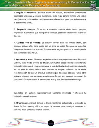 5. Regule la frecuencia: Si hace envíos de noticias, información promociones
establezca una pauta y procure mantenerla, como regla general mínimo una vez al
mes (para que no le olviden) máximo una vez a la semana (para que no les canse y
le traten como spam).


6. Responda siempre: Si se va a ausentar durante algún tiempo prepare
respuestas automáticas que expliquen la situación. (estoy de vacaciones, vuelvo tal
día, etc.)


7. Cuidado con el formato: Es tentador enviar mails en formato HTML con
gráficos, colores etc., pero puede ser un arma de doble filo pues no todos los
programas de correo los aceptan. Si quiere estar seguro que todo el mundo puede
leer su mensaje elija ASCII.


8. Ojo con los virus: El correo, especialmente si usa programas como Microsoft
Outlook, es su medio favorito de difusión. En muchos casos no solo se infectara tu
ordenador sino que el virus se reenviara a toda tu libreta de direcciones, dañando
así no solo tu computadora sino también tu imagen. Además de la obvia
recomendación de usar un antivirus existen un par de pautas básicas: Nunca abrir
archivos adjuntos que no sepas exactamente lo que son, aunque provengan de
conocidos. En especial con al extensiones .exe y .vbs. Deshabilita la descarga




automática en Outlook (Opciones>leer) Mantente informado y chequea tu
ordenador periódicamente.


9. Organícese: Ahorrará tiempo y dinero. Mantenga actualizada y ordenada su
libreta de direcciones y utilice las reglas de mensaje para conseguir mantener un
contacto fluido y efectivo con sus clientes.




                                           18
 