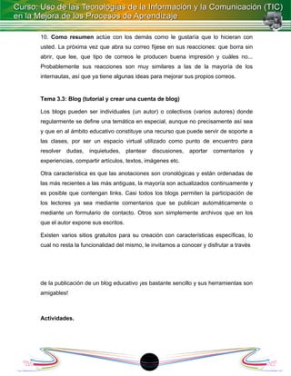 10. Como resumen actúe con los demás como le gustaría que lo hicieran con
usted. La próxima vez que abra su correo fíjese en sus reacciones: que borra sin
abrir, que lee, que tipo de correos le producen buena impresión y cuáles no...
Probablemente sus reacciones son muy similares a las de la mayoría de los
internautas, así que ya tiene algunas ideas para mejorar sus propios correos.


Tema 3.3: Blog (tutorial y crear una cuenta de blog)

Los blogs pueden ser individuales (un autor) o colectivos (varios autores) donde
regularmente se define una temática en especial, aunque no precisamente así sea
y que en al ámbito educativo constituye una recurso que puede servir de soporte a
las clases, por ser un espacio virtual utilizado como punto de encuentro para
resolver   dudas,   inquietudes, plantear    discusiones,   aportar   comentarios   y
experiencias, compartir artículos, textos, imágenes etc.

Otra característica es que las anotaciones son cronológicas y están ordenadas de
las más recientes a las más antiguas, la mayoría son actualizados continuamente y
es posible que contengan links. Casi todos los blogs permiten la participación de
los lectores ya sea mediante comentarios que se publican automáticamente o
mediante un formulario de contacto. Otros son simplemente archivos que en los
que el autor expone sus escritos.

Existen varios sitios gratuitos para su creación con características específicas, lo
cual no resta la funcionalidad del mismo, le invitamos a conocer y disfrutar a través




de la publicación de un blog educativo ¡es bastante sencillo y sus herramientas son
amigables!



Actividades.




                                          18
 