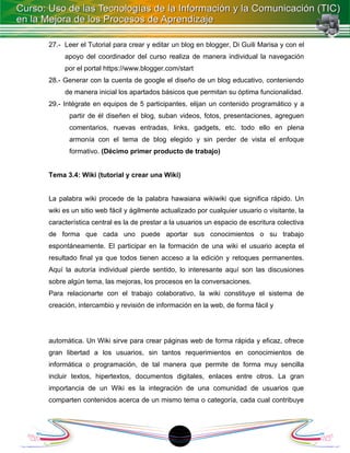 27.- Leer el Tutorial para crear y editar un blog en blogger, Di Guili Marisa y con el
     apoyo del coordinador del curso realiza de manera individual la navegación
     por el portal https://www.blogger.com/start
28.- Generar con la cuenta de google el diseño de un blog educativo, conteniendo
     de manera inicial los apartados básicos que permitan su óptima funcionalidad.
29.- Intégrate en equipos de 5 participantes, elijan un contenido programático y a
       partir de él diseñen el blog, suban videos, fotos, presentaciones, agreguen
       comentarios, nuevas entradas, links, gadgets, etc. todo ello en plena
       armonía con el tema de blog elegido y sin perder de vista el enfoque
       formativo. (Décimo primer producto de trabajo)


Tema 3.4: Wiki (tutorial y crear una Wiki)


La palabra wiki procede de la palabra hawaiana wikiwiki que significa rápido. Un
wiki es un sitio web fácil y ágilmente actualizado por cualquier usuario o visitante, la
característica central es la de prestar a la usuarios un espacio de escritura colectiva
de forma que cada uno puede aportar sus conocimientos o su trabajo
espontáneamente. El participar en la formación de una wiki el usuario acepta el
resultado final ya que todos tienen acceso a la edición y retoques permanentes.
Aquí la autoría individual pierde sentido, lo interesante aquí son las discusiones
sobre algún tema, las mejoras, los procesos en la conversaciones.
Para relacionarte con el trabajo colaborativo, la wiki constituye el sistema de
creación, intercambio y revisión de información en la web, de forma fácil y




automática. Un Wiki sirve para crear páginas web de forma rápida y eficaz, ofrece
gran libertad a los usuarios, sin tantos requerimientos en conocimientos de
informática o programación, de tal manera que permite de forma muy sencilla
incluir textos, hipertextos, documentos digitales, enlaces entre otros. La gran
importancia de un Wiki es la integración de una comunidad de usuarios que
comparten contenidos acerca de un mismo tema o categoría, cada cual contribuye




                                           18
 