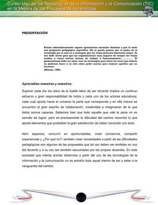 PRESENTACIÓN



                Pensar informáticamente supone operaciones mentales distintas y por lo tanto
                una propuesta pedagógica específica. No se puede pensar que el poder de la
                tecnología por sí sólo va a conseguir que los viejos procesos funcionen mejor. Su
                uso debe servir para que las organizaciones sean capaces de romper los viejos
                moldes y creen nuevas formas de trabajo y funcionamiento............... El
                planteamiento debe ser cómo usar las tecnologías para hacer las cosas que todavía
                no podemos hacer y no sólo cómo poder usarlas para mejorar aquéllas que ya
                hacemos.
                (Minian, 1999)




Apreciables maestras y maestros:

Superar cada día los retos de la loable labor de ser docente implica un continuo
esfuerzo y gran responsabilidad de todos y cada uno de los actores educativos;
cada cual aporta hacia el universo la parte que corresponde y en ella misma se
encuentra el gran espíritu de colaboración, creatividad e imaginación de la que
todos somos capaces. Sabemos bien que todo aquello que vale la pena no es
sencillo de lograr, pero es precisamente la dificultad del camino recorrido lo que
aporta elementos que posibilitan la gran satisfacción de haber concluido con éxito.


Abrir   espacios,   concurrir    en    oportunidades,       crear    conciencia,     compartir
experiencias y ¿Por qué no?, también crear necesidades a partir de las dificultades
pedagógicas son algunas de las propuestas que tal vez deben ser emitidas en voz
del docente y a su vez ser también escuchadas por los propios docentes. En esta
sociedad que intenta acortar distancias a partir del uso de las tecnologías de la
información y la comunicación no es extraño todo aquel intento de ser y estar a la
vanguardia del cambio.




                                              18
 