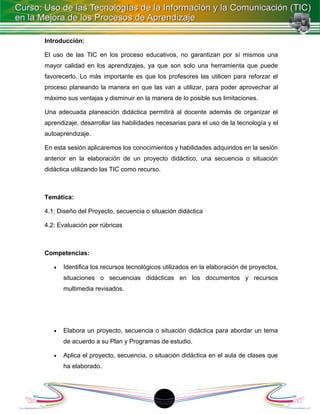 Introducción:

El uso de las TIC en los proceso educativos, no garantizan por sí mismos una
mayor calidad en los aprendizajes, ya que son solo una herramienta que puede
favorecerlo. Lo más importante es que los profesores las utilicen para reforzar el
proceso planeando la manera en que las van a utilizar, para poder aprovechar al
máximo sus ventajas y disminuir en la manera de lo posible sus limitaciones.

Una adecuada planeación didáctica permitirá al docente además de organizar el
aprendizaje, desarrollar las habilidades necesarias para el uso de la tecnología y el
autoaprendizaje.

En esta sesión aplicaremos los conocimientos y habilidades adquiridos en la sesión
anterior en la elaboración de un proyecto didáctico, una secuencia o situación
didáctica utilizando las TIC como recurso.



Temática:

4.1: Diseño del Proyecto, secuencia o situación didáctica

4.2: Evaluación por rúbricas



Competencias:

   •   Identifica los recursos tecnológicos utilizados en la elaboración de proyectos,
       situaciones o secuencias didácticas en los documentos y recursos
       multimedia revisados.




   •   Elabora un proyecto, secuencia o situación didáctica para abordar un tema
       de acuerdo a su Plan y Programas de estudio.

   •   Aplica el proyecto, secuencia, o situación didáctica en el aula de clases que
       ha elaborado.




                                          18
 