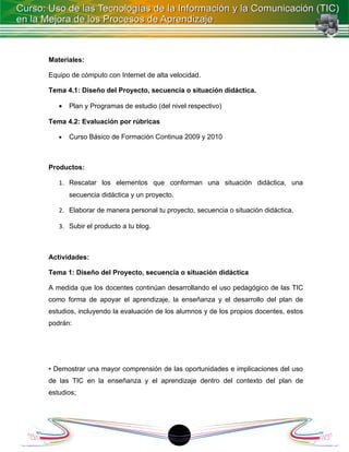 Materiales:

Equipo de cómputo con Internet de alta velocidad.

Tema 4.1: Diseño del Proyecto, secuencia o situación didáctica.

   •   Plan y Programas de estudio (del nivel respectivo)

Tema 4.2: Evaluación por rúbricas

   •   Curso Básico de Formación Continua 2009 y 2010



Productos:

   1. Rescatar los elementos que conforman una situación didáctica, una
       secuencia didáctica y un proyecto.

   2. Elaborar de manera personal tu proyecto, secuencia o situación didáctica.

   3. Subir el producto a tu blog.



Actividades:

Tema 1: Diseño del Proyecto, secuencia o situación didáctica

A medida que los docentes continúan desarrollando el uso pedagógico de las TIC
como forma de apoyar el aprendizaje, la enseñanza y el desarrollo del plan de
estudios, incluyendo la evaluación de los alumnos y de los propios docentes, estos
podrán:




• Demostrar una mayor comprensión de las oportunidades e implicaciones del uso
de las TIC en la enseñanza y el aprendizaje dentro del contexto del plan de
estudios;




                                            18
 