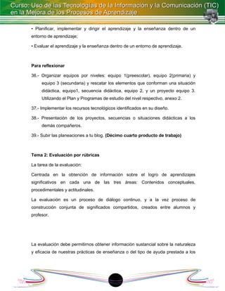 • Planificar, implementar y dirigir el aprendizaje y la enseñanza dentro de un
entorno de aprendizaje;

• Evaluar el aprendizaje y la enseñanza dentro de un entorno de aprendizaje.



Para reflexionar

36.- Organizar equipos por niveles: equipo 1(preescolar), equipo 2(primaria) y
     equipo 3 (secundaria) y rescatar los elementos que conforman una situación
     didáctica, equipo1, secuencia didáctica, equipo 2, y un proyecto equipo 3.
     Utilizando el Plan y Programas de estudio del nivel respectivo, anexo 2.

37.- Implementar los recursos tecnológicos identificados en su diseño.

38.- Presentación de los proyectos, secuencias o situaciones didácticas a los
     demás compañeros.

39.- Subir las planeaciones a tu blog. (Décimo cuarto producto de trabajo)



Tema 2: Evaluación por rúbricas

La tarea de la evaluación:

Centrada en la obtención de información sobre el logro de aprendizajes
significativos en cada una de las tres áreas: Contenidos conceptuales,
procedimentales y actitudinales.

La evaluación es un proceso de diálogo continuo, y a la vez proceso de
construcción conjunta de significados compartidos, creados entre alumnos y
profesor.




La evaluación debe permitirnos obtener información sustancial sobre la naturaleza
y eficacia de nuestras prácticas de enseñanza o del tipo de ayuda prestada a los




                                         18
 