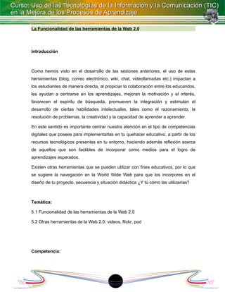 La Funcionalidad de las herramientas de la Web 2.0




Introducción



Como hemos visto en el desarrollo de las sesiones anteriores, el uso de estas
herramientas (blog, correo electrónico, wiki, chat, videollamadas etc.) impactan a
los estudiantes de manera directa, al propiciar la colaboración entre los educandos,
les ayudan a centrarse en los aprendizajes, mejoran la motivación y el interés,
favorecen el espíritu de búsqueda, promueven la integración y estimulan el
desarrollo de ciertas habilidades intelectuales, tales como el razonamiento, la
resolución de problemas, la creatividad y la capacidad de aprender a aprender.

En este sentido es importante centrar nuestra atención en el tipo de competencias
digitales que posees para implementarlas en tu quehacer educativo, a partir de los
recursos tecnológicos presentes en tu entorno, haciendo además reflexión acerca
de aquellos que son factibles de incorporar como medios para el logro de
aprendizajes esperados.

Existen otras herramientas que se pueden utilizar con fines educativos, por lo que
se sugiere la navegación en la World Wide Web para que los incorpores en el
diseño de tu proyecto, secuencia y situación didáctica ¿Y tú cómo las utilizarías?



Temática:

5.1 Funcionalidad de las herramientas de la Web 2.0

5.2 Otras herramientas de la Web 2.0: videos, flickr, pod




Competencia:




                                         18
 