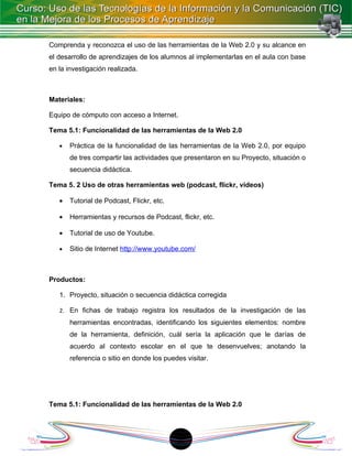 Comprenda y reconozca el uso de las herramientas de la Web 2.0 y su alcance en
el desarrollo de aprendizajes de los alumnos al implementarlas en el aula con base
en la investigación realizada.



Materiales:

Equipo de cómputo con acceso a Internet.

Tema 5.1: Funcionalidad de las herramientas de la Web 2.0

   •   Práctica de la funcionalidad de las herramientas de la Web 2.0, por equipo
       de tres compartir las actividades que presentaron en su Proyecto, situación o
       secuencia didáctica.

Tema 5. 2 Uso de otras herramientas web (podcast, flickr, videos)

   •   Tutorial de Podcast, Flickr, etc.

   •   Herramientas y recursos de Podcast, flickr, etc.

   •   Tutorial de uso de Youtube.

   •   Sitio de Internet http://www.youtube.com/



Productos:

   1. Proyecto, situación o secuencia didáctica corregida

   2. En fichas de trabajo registra los resultados de la investigación de las
       herramientas encontradas, identificando los siguientes elementos: nombre
       de la herramienta, definición, cuál sería la aplicación que le darías de
       acuerdo al contexto escolar en el que te desenvuelves; anotando la
       referencia o sitio en donde los puedes visitar.




Tema 5.1: Funcionalidad de las herramientas de la Web 2.0




                                           18
 
