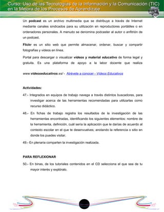 Un podcast es un archivo multimedia que se distribuye a través de Internet
mediante canales sindicados para su utilización en reproductores portátiles o en
ordenadores personales. A menudo se denomina podcaster al autor o anfitrión de
un podcast.

Flickr es un sitio web que permite almacenar, ordenar, buscar y compartir
fotografías y videos en línea.

Portal para descargar o visualizar vídeos y material educativo de forma legal y
gratuita. Es una plataforma de apoyo a la labor docente que realiza


www.videoseducativos.es/ - Atrévete a conocer - Vídeos Educativos



Actividades:

47.- Integrados en equipos de trabajo navega a través distintos buscadores, para
     investigar acerca de las herramientas recomendadas para utilizarlas como
     recurso didáctico.

48.- En fichas de trabajo registra los resultados de la investigación de las
     herramientas encontradas, identificando los siguientes elementos: nombre de
     la herramienta, definición, cuál sería la aplicación que le darías de acuerdo al
     contexto escolar en el que te desenvuelves; anotando la referencia o sitio en
     donde los puedes visitar.

49.- En plenaria comparten la investigación realizada.



PARA REFLEXIONAR

50.- En binas, de los tutoriales contenidos en el CD selecciona el que sea de tu
     mayor interés y explóralo.




                                         18
 