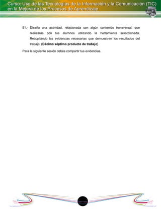 51.- Diseña una actividad, relacionada con algún contenido transversal, que
     realizarás   con   tus   alumnos   utilizando   la   herramienta   seleccionada.
     Recopilando las evidencias necesarias que demuestren los resultados del
     trabajo. (Décimo séptimo producto de trabajo)

Para la siguiente sesión debes compartir tus evidencias.




                                         18
 