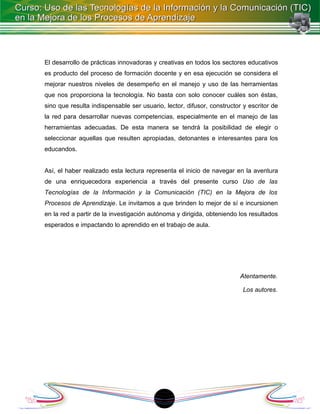El desarrollo de prácticas innovadoras y creativas en todos los sectores educativos
es producto del proceso de formación docente y en esa ejecución se considera el
mejorar nuestros niveles de desempeño en el manejo y uso de las herramientas
que nos proporciona la tecnología. No basta con solo conocer cuáles son éstas,
sino que resulta indispensable ser usuario, lector, difusor, constructor y escritor de
la red para desarrollar nuevas competencias, especialmente en el manejo de las
herramientas adecuadas. De esta manera se tendrá la posibilidad de elegir o
seleccionar aquellas que resulten apropiadas, detonantes e interesantes para los
educandos.


Así, el haber realizado esta lectura representa el inicio de navegar en la aventura
de una enriquecedora experiencia a través del presente curso Uso de las
Tecnologías de la Información y la Comunicación (TIC) en la Mejora de los
Procesos de Aprendizaje. Le invitamos a que brinden lo mejor de sí e incursionen
en la red a partir de la investigación autónoma y dirigida, obteniendo los resultados
esperados e impactando lo aprendido en el trabajo de aula.




                                                                        Atentamente.

                                                                         Los autores.




                                          18
 