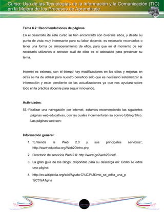 Tema 6.2: Recomendaciones de páginas

En el desarrollo de este curso se han encontrado con diversos sitios, y desde su
punto de vista muy interesante para su labor docente, es necesario recordarlos o
tener una forma de almacenamiento de ellos, para que en el momento de ser
necesario utilizarlos o conocer cuál de ellos es el adecuado para presentar su
tema.



Internet es extenso, con el tiempo hay modificaciones en los sitios y mejoras en
otras se ha de utilizar para nuestro beneficio sólo que es necesario sistematizar la
información y estar pendiente de las actualizaciones ya que nos ayudará sobre
todo en la práctica docente para seguir innovando.



Actividades:

57.-Realizar una navegación por internet, estamos recomendando las siguientes
     páginas web educativas, con las cuales incrementarán su acervo bibliográfico.
     Las páginas web son:



Información general:

   1. “Entienda       la    Web     2.0     y     sus     principales    servicios”,
        http://www.eduteka.org/Web20Intro.php

   2. Directorio de servicios Web 2.0: http://www.go2web20.net/

   3. La gran guía de los Blogs, disponible para su descarga en: Cómo se edita
        una página:

   4. http://es.wikipedia.org/wiki/Ayuda:C%C3%B3mo_se_edita_una_p
        %C3%A1gina




                                          18
 