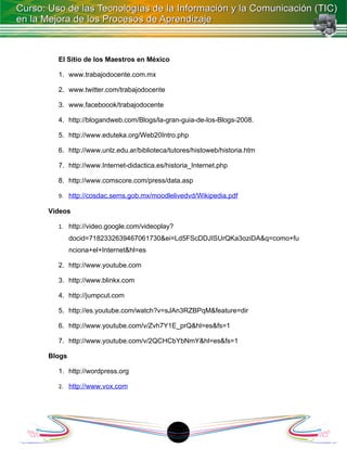 El Sitio de los Maestros en México

  1. www.trabajodocente.com.mx

  2. www.twitter.com/trabajodocente

  3. www.faceboook/trabajodocente

  4. http://blogandweb.com/Blogs/la-gran-guia-de-los-Blogs-2008.

  5. http://www.eduteka.org/Web20Intro.php

  6. http://www.unlz.edu.ar/biblioteca/tutores/histoweb/historia.htm

  7. http://www.Internet-didactica.es/historia_Internet.php

  8. http://www.comscore.com/press/data.asp

  9. http://cosdac.sems.gob.mx/moodlelivedvd/Wikipedia.pdf

Videos

  1. http://video.google.com/videoplay?
        docid=7182332639467061730&ei=Ld5FScDDJISUrQKa3oziDA&q=como+fu
        nciona+el+Internet&hl=es

  2. http://www.youtube.com

  3. http://www.blinkx.com

  4. http://jumpcut.com

  5. http://es.youtube.com/watch?v=sJAn3RZBPqM&feature=dir

  6. http://www.youtube.com/v/Zvh7Y1E_prQ&hl=es&fs=1

  7. http://www.youtube.com/v/2QCHCbYbNmY&hl=es&fs=1

Blogs

  1. http://wordpress.org

  2. http://www.vox.com




                                        18
 