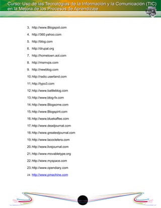 3. http://www.Blogspot.com

4. http://360.yahoo.com

5. http://blog.com

6. http://drupal.org

7. http://hometown.aol.com

8. http://msmvps.com

9. http://newblog.com

10. http://radio.userland.com

11. http://typo3.com

12. http://www.battleblog.com

13. http://www.blog-fx.com

14. http://www.Blogsome.com

15. http://www.Blogspirit.com

16. http://www.bluekaffee.com

17. http://www.deadjournal.com

18. http://www.greatestjournal.com

19. http://www.lacoctelera.com

20. http://www.livejournal.com

21. http://www.movabletype.org

22. http://www.myspace.com

23. http://www.opendiary.com

24. http://www.pmachine.com




                                     18
 