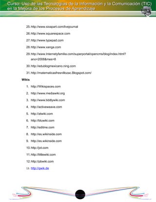 25. http://www.sixapart.com/livejournal

  26. http://www.squarespace.com

  27. http://www.typepad.com

  28. http://www.xanga.com

  29. http://www.Internetyfamilia.com/superportal/opencms/blog/index.html?
        ano=2008&mes=8

  30. http://edublogmexicano.ning.com

  31. http://matematicasfresnillozac.Blogspot.com/

Wikis

  1. http://Wikispaces.com

  2. http://www.mediawiki.org

  3. http://www.tiddlywiki.com

  4. http://activeweave.com

  5. http://atwiki.com

  6. http://bluwiki.com

  7. http://editme.com

  8. http://es.wikinside.com

  9. http://es.wikinside.com

  10. http://jot.com

  11. http://littlewiki.com

  12. http://pbwiki.com

  13. http://qwik.de




                                        18
 