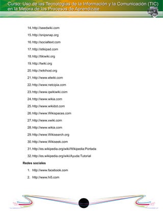 14. http://seedwiki.com

  15. http://snipsnap.org

  16. http://socialtext.com

  17. http://stikipad.com

  18. http://tikiwiki.org

  19. http://twiki.org

  20. http://wikihost.org

  21. http://www.elwiki.com

  22. http://www.netcipia.com

  23. http://www.qwikiwiki.com

  24. http://www.wikia.com

  25. http://www.wikidot.com

  26. http://www.Wikispaces.com

  27. http://www.xwiki.com

  28. http://www.wikia.com

  29. http://www.Wikisearch.org

  30. http://www.Wikiseek.com

  31. http://es.wikipedia.org/wiki/Wikipedia:Portada

  32. http://es.wikipedia.org/wiki/Ayuda:Tutorial

Redes sociales

  1. http://www.facebook.com

  2. http://www.hi5.com




                                         18
 